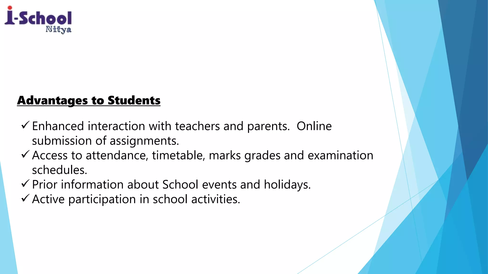 Enhanced interaction with teachers and parents. Online
submission of assignments.
 Access to attendance, timetable, marks grades and examination
schedules.
 Prior information about School events and holidays.
 Active participation in school activities.
Advantages to Students
 