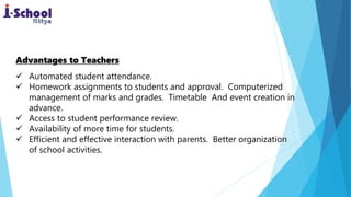 Advantages to Teachers
 Automated student attendance.
 Homework assignments to students and approval. Computerized
management of marks and grades. Timetable And event creation in
advance.
 Access to student performance review.
 Availability of more time for students.
 Efficient and effective interaction with parents. Better organization
of school activities.
 