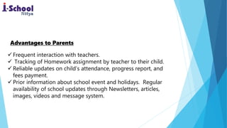  Frequent interaction with teachers.
 Tracking of Homework assignment by teacher to their child.
 Reliable updates on child’s attendance, progress report, and
fees payment.
 Prior information about school event and holidays. Regular
availability of school updates through Newsletters, articles,
images, videos and message system.
Advantages to Parents
 