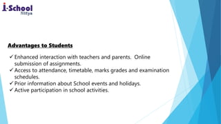 Enhanced interaction with teachers and parents. Online
submission of assignments.
 Access to attendance, timetable, marks grades and examination
schedules.
 Prior information about School events and holidays.
 Active participation in school activities.
Advantages to Students
 