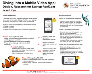 Diving Into a Mobile Video App: 
Design, Research for Startup ReefCam 
Jackie S. Zajac 
Project Background 
I consulted for a startup company, ReefCam, on the planning 
and creation of its mobile iOS app. ReefCam aims to bring 
businesses and consumers live HD video of coral reefs. 
My focus was on supporting the app development through: 
1. Design mockups 
2. Market research 
3. Research on pricing structure and revenue possibilities 
Phase 1 (February-March 2013) 
• Review of functionality requirements and app design 
• Look for gaps and possibilities 
• Proposed wireframes and mockups delivered 
• Privacy concerns (design and research about 
disclosures) 
Recommendations 
Prioritize iOS app development over Android 
• Apple and Google have similar offerings in 
their app stores, but Apple still dominates in 
terms of money made by more than 3:1. 
• Apple users also have more diversity of apps 
on their phones. 
Consider a free app with limited offerings 
• Consumers download 15 free apps for every 
paid app in the Apple app store. 
• If the ReefCam app requires payment, its 
potential audience will be much smaller. The 
paid vs. free decision should also impact the 
content being offered. 
• Virtually all mobile advertisers use a pay-per-click 
model—the more users, the better. 
Consider using ad networks to outsource sales 
• Solutions like Google’s AdMob will feature 
advertisements in the ReefCam app and 
share profits. 
• Reefcam would have some control over ad 
types and could place “house” ads to promote 
another paid version of the app. 
Phase 2 (April 2013) 
• Background on growth of mobile video 
• User habits with mobile video streaming 
• Bandwidth projections 
• Ways to cover costs with advertising 
Phase 3 (Through May 10, 2013) 
• How to cover ongoing technical costs with advertising 
• Advertising options 
• Identify target audiences and proposed marketing 
avenues 
Minutes a mobile user 
spends on 
entertainment, per day 
Minutes of live video a 
mobile user watched per 
play 
The 2012 increase of all 
hours spent watching 
streaming video on 
tablets and mobile 
phones. 
12.7 
8 
100 
