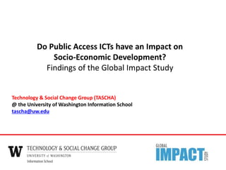 Technology & Social Change Group (TASCHA)
@ the University of Washington Information School
tascha@uw.edu
Do Public Access ICTs have an Impact on
Socio-Economic Development?
Findings of the Global Impact Study
 