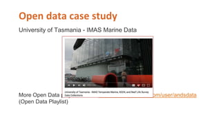 Open data case study
University of Tasmania - IMAS Marine Data
https://www.youtube.com/watch?v=_Bs56PnYK9g
More Open Data project stories: https://www.youtube.com/user/andsdata
(Open Data Playlist)
 