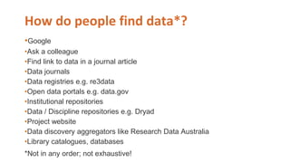 How do people find data*?
•Google
•Ask a colleague
•Find link to data in a journal article
•Data journals
•Data registries e.g. re3data
•Open data portals e.g. data.gov
•Institutional repositories
•Data / Discipline repositories e.g. Dryad
•Project website
•Data discovery aggregators like Research Data Australia
•Library catalogues, databases
*Not in any order; not exhaustive!
 
