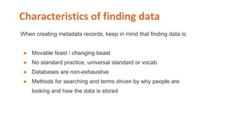 Characteristics of finding data
When creating metadata records, keep in mind that finding data is:
● Movable feast / changing beast
● No standard practice, universal standard or vocab
● Databases are non-exhaustive
● Methods for searching and terms driven by why people are
looking and how the data is stored
 