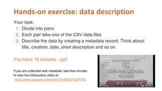 Hands-on exercise: data description
Your task:
1. Divide into pairs
2. Each pair take one of the CSV data files
3. Describe the data by creating a metadata record. Think about:
title, creators, date, short description and so on.
You have 15 minutes - go!!
If you are unfamiliar with metadata, take few minutes
to view the introductory video at:
https://www.youtube.com/watch?v=ABF2FvSPVYE
 