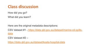 Class discussion
How did you go?
What did you learn?
Here are the original metadata descriptions:
CSV dataset #1 - https://data.qld.gov.au/dataset/marine-oil-spills-
data
CSV dataset #2 –
https://data.qld.gov.au/dataset/koala-hospital-data
 