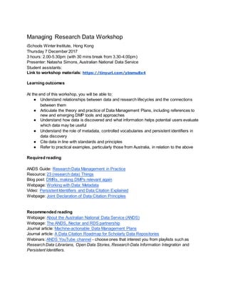 Managing Research Data Workshop
iSchools Winter Institute, Hong Kong
Thursday 7 December 2017
3 hours: 2.00-5.30pm (with 30 mins break from 3.30-4.00pm)
Presenter: Natasha Simons, Australian National Data Service
Student assistants:
Link to workshop materials: https://tinyurl.com/ybsmu8x4
Learning outcomes
At the end of this workshop, you will be able to:
● Understand relationships between data and research lifecycles and the connections
between them
● Articulate the theory and practice of Data Management Plans, including references to
new and emerging DMP tools and approaches
● Understand how data is discovered and what information helps potential users evaluate
which data may be useful
● Understand the role of metadata, controlled vocabularies and persistent identifiers in
data discovery
● Cite data in line with standards and principles
● Refer to practical examples, particularly those from Australia, in relation to the above
Required reading
ANDS Guide: Research Data Management in Practice
Resource: 23 (research data) Things
Blog post: DMRs, making DMPs relevant again
Webpage: Working with Data: Metadata
Video: Persistent Identifiers and Data Citation Explained
Webpage: Joint Declaration of Data Citation Principles
Recommended reading
Webpage: About the Australian National Data Service (ANDS)
Webpage: The ANDS, Nectar and RDS partnership
Journal article: Machine-actionable Data Management Plans
Journal article: A Data Citation Roadmap for Scholarly Data Repositories
Webinars: ANDS YouTube channel - choose ones that interest you from playlists such as
Research Data Librarians, Open Data Stories, Research Data Information Integration and
Persistent Identifiers.
 