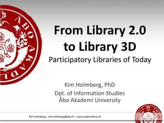 From Library 2.0 to Library 3D Participatory Libraries of Today  Kim Holmberg, PhD Dpt. of Information Studies Åbo Akademi University 