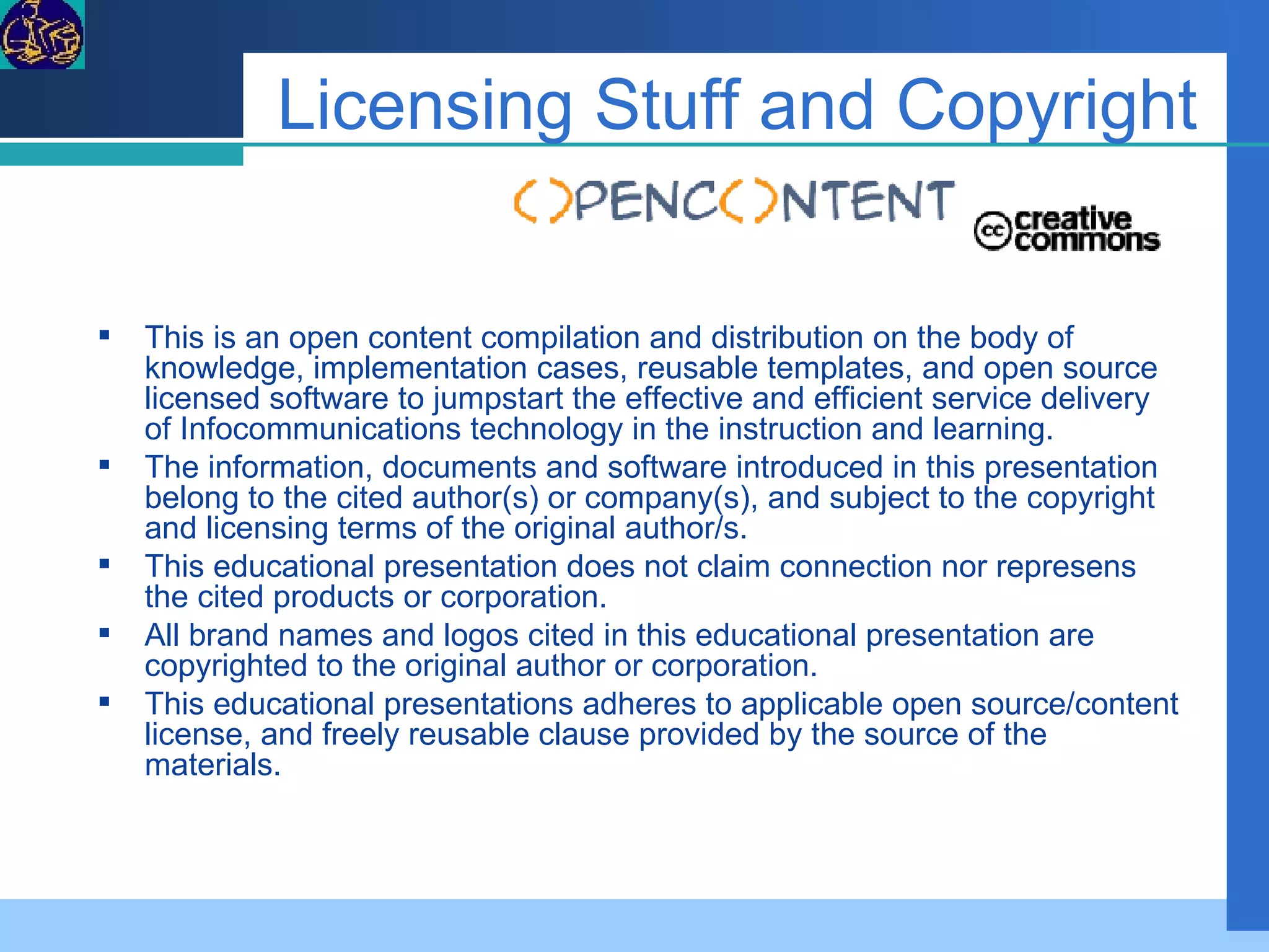 Licensing Stuff and Copyright This is an open content compilation and distribution on the body of knowledge, implementation cases, reusable templates, and open source licensed software to jumpstart the effective and efficient service delivery of Infocommunications technology in the instruction and learning.  The information, documents and software introduced in this presentation belong to the cited author(s) or company(s), and subject to the copyright and licensing terms of the original author/s. This educational presentation does not claim connection nor represens the cited products or corporation. All brand names and logos cited in this educational presentation are copyrighted to the original author or corporation. This educational presentations adheres to applicable open source/content license, and freely reusable clause provided by the source of the materials. 