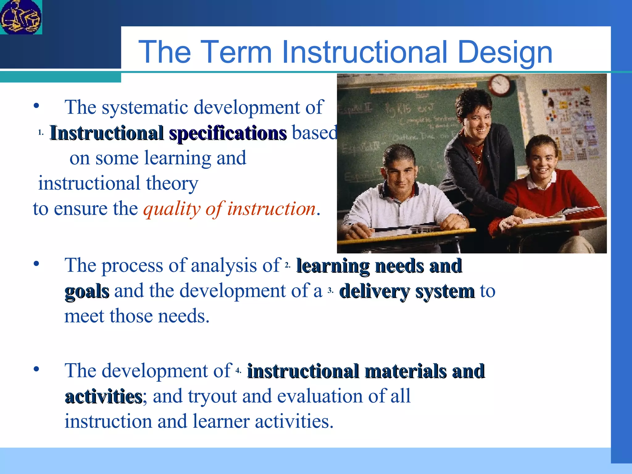 The Term Instructional Design The development of  4.   instructional materials and activities ; and tryout and evaluation of all instruction and learner activities. The systematic development of 1.   Instructional   specifications  based  on some learning and instructional theory  to ensure the  quality of instruction . The process of analysis of  2.   learning needs and goals  and the development of a  3.   delivery system  to meet those needs.  