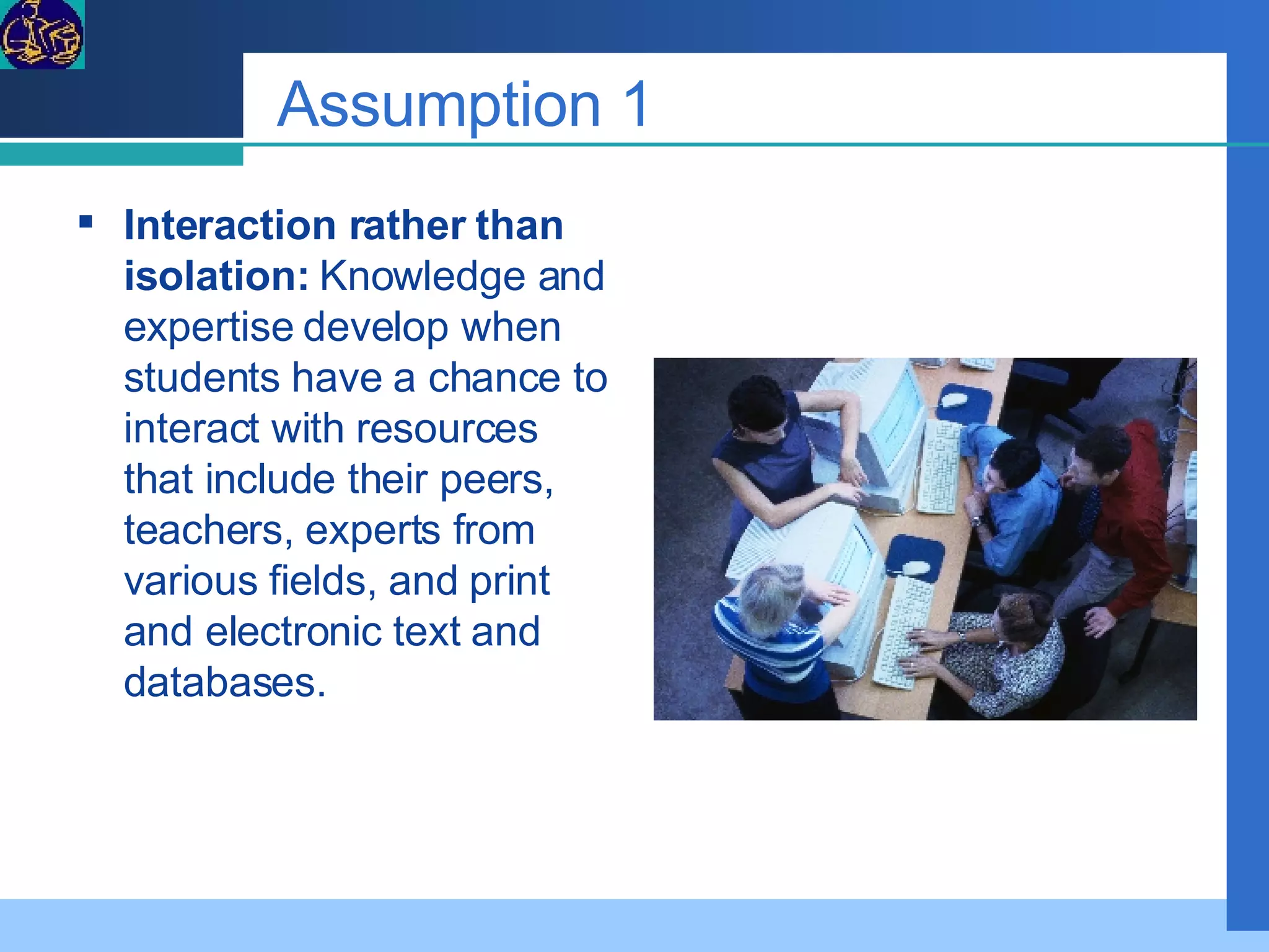 Assumption 1 Interaction rather than isolation:  Knowledge and expertise develop when students have a chance to interact with resources that include their peers, teachers, experts from various fields, and print and electronic text and databases. 