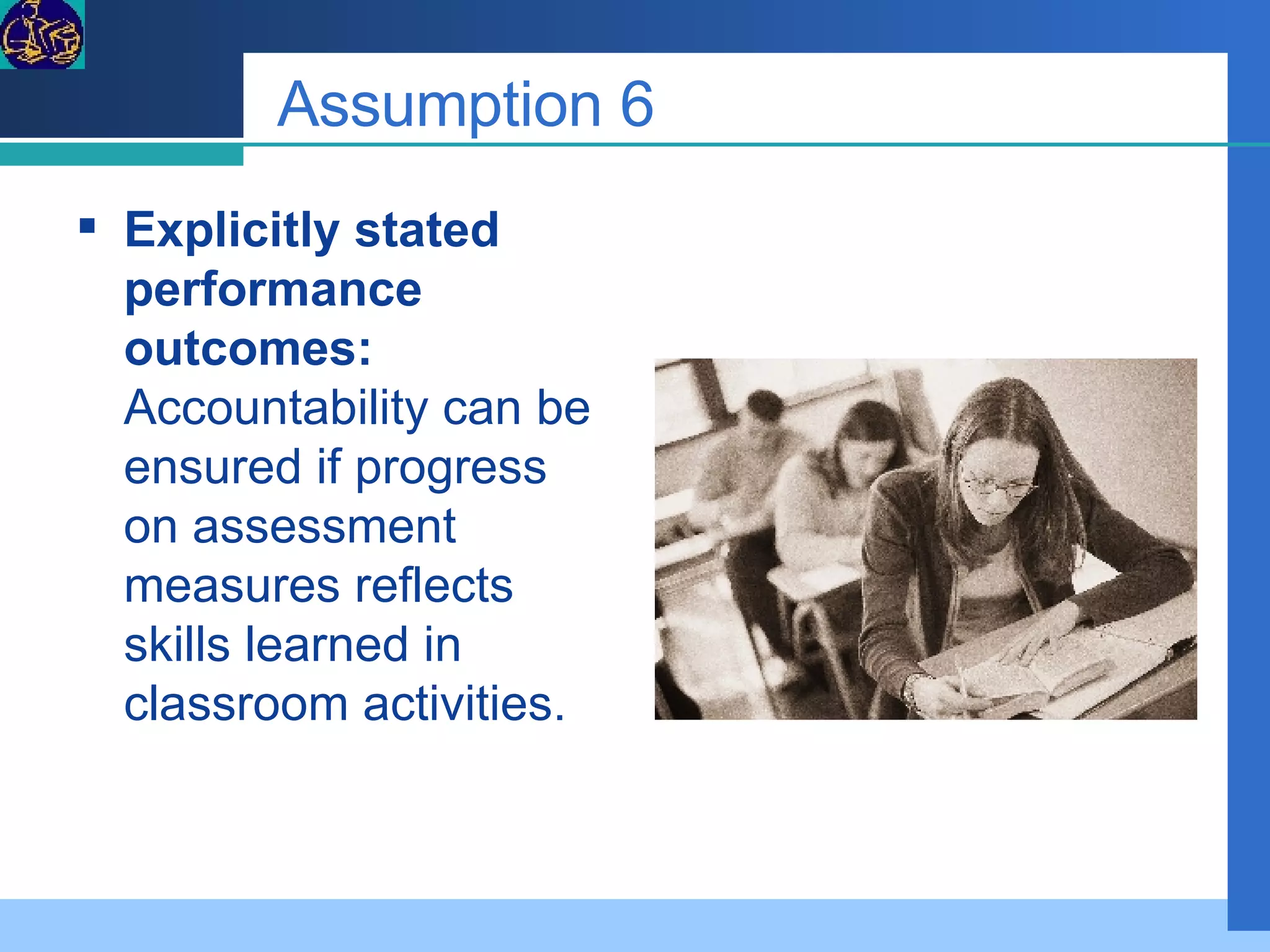 Assumption 6 Explicitly stated performance outcomes:  Accountability can be ensured if progress on assessment measures reflects skills learned in classroom activities. 