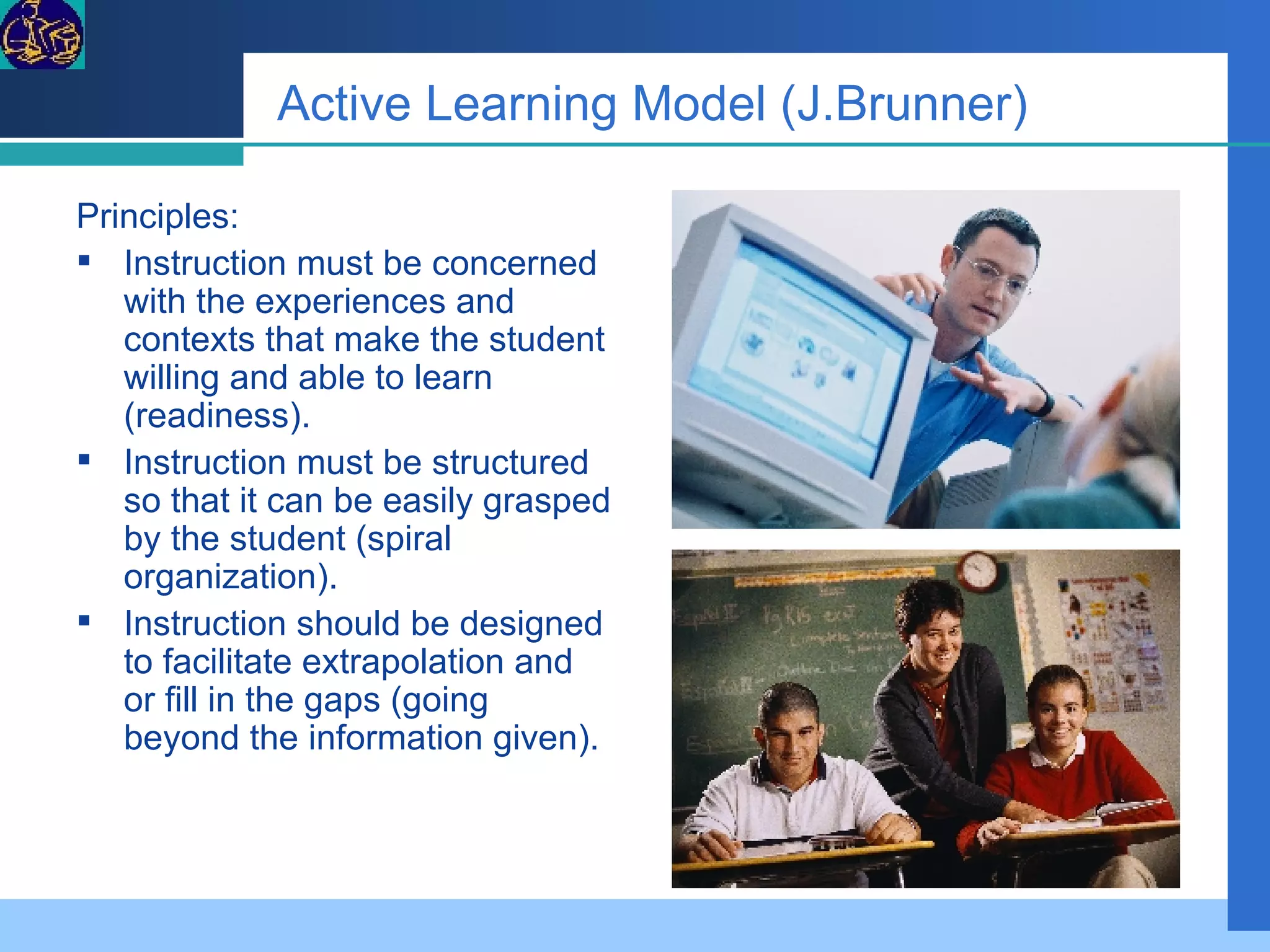 Active Learning Model (J.Brunner) Principles:  Instruction must be concerned with the experiences and contexts that make the student willing and able to learn (readiness).  Instruction must be structured so that it can be easily grasped by the student (spiral organization).  Instruction should be designed to facilitate extrapolation and or fill in the gaps (going beyond the information given).  