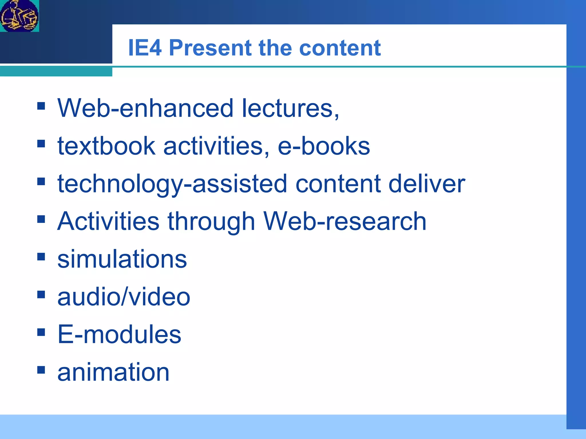 IE4 Present the content Web-enhanced lectures,  textbook activities, e-books technology-assisted content deliver Activities through Web-research simulations audio/video E-modules animation 