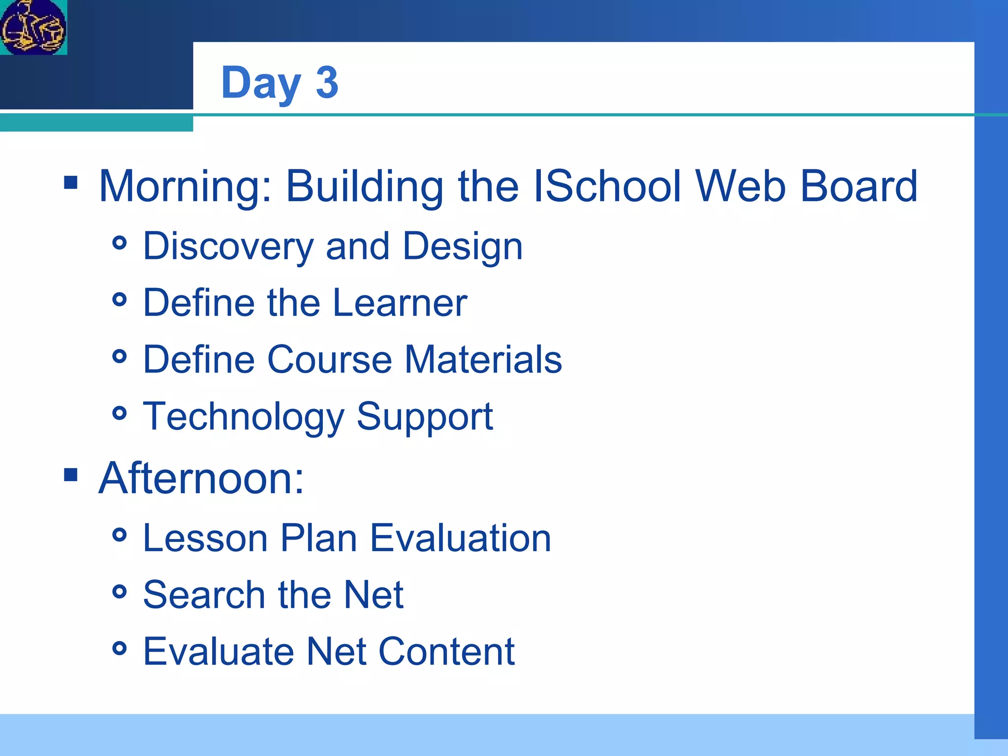 Day 3 Morning: Building the ISchool Web Board  Discovery and Design  Define the Learner Define Course Materials Technology Support  Afternoon:  Lesson Plan Evaluation Search the Net Evaluate Net Content 