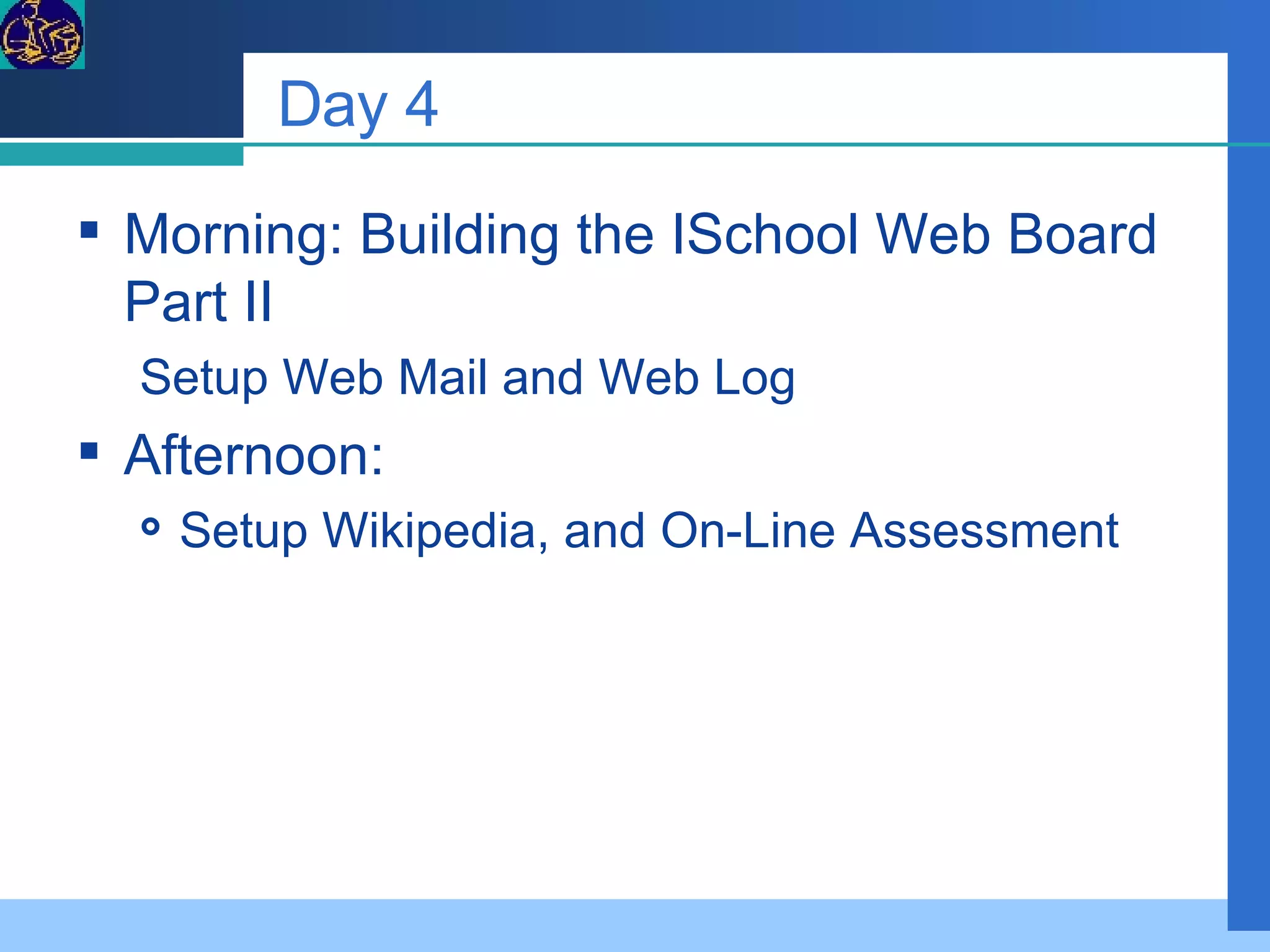 Day 4 Morning: Building the ISchool Web Board Part II Setup Web Mail and Web Log Afternoon:  Setup Wikipedia, and On-Line Assessment 