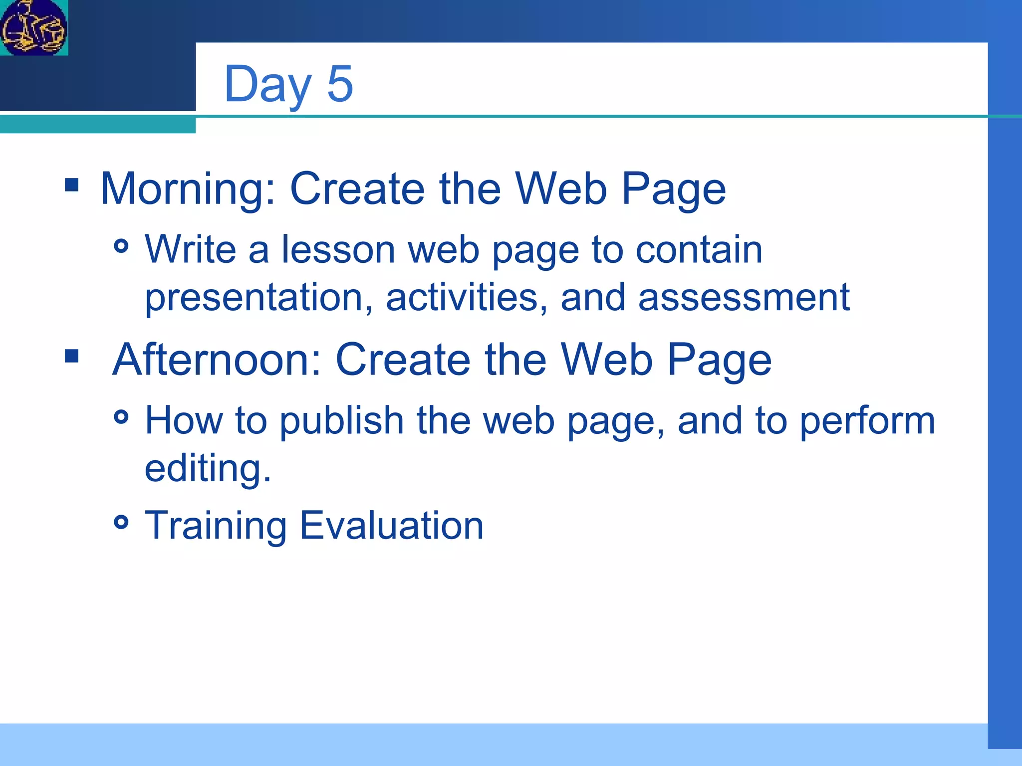 Day 5 Morning: Create the Web Page Write a lesson web page to contain presentation, activities, and assessment Afternoon: Create the Web Page How to publish the web page, and to perform editing. Training Evaluation 