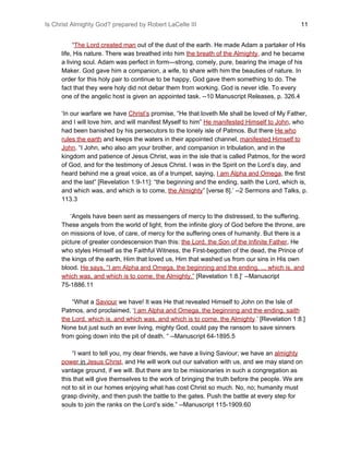 Is Christ Almighty God? prepared by Robert LaCelle III ​ 11
“​The Lord created man​ out of the dust of the earth. He made Adam a partaker of His
life, His nature. There was breathed into him ​the breath of the Almighty​,​ and he became
a living soul. Adam was perfect in form—strong, comely, pure, bearing the image of his
Maker. God gave him a companion, a wife, to share with him the beauties of nature. In
order for this holy pair to continue to be happy, God gave them something to do. The
fact that they were holy did not debar them from working. God is never idle. To every
one of the angelic host is given an appointed task. --10 Manuscript Releases, p. 326.4
‘In our warfare we have ​Christ’s​ promise, “He that loveth Me shall be loved of My Father,
and I will love him, and will manifest Myself to him” ​He manifested Himself to John​, who
had been banished by his persecutors to the lonely isle of Patmos. But there ​He who
rules the earth​ and keeps the waters in their appointed channel, ​manifested Himself to
John​. “I John, who also am your brother, and companion in tribulation, and in the
kingdom and patience of Jesus Christ, was in the isle that is called Patmos, for the word
of God, and for the testimony of Jesus Christ. I was in the Spirit on the Lord’s day, and
heard behind me a great voice, as of a trumpet, saying,​ ​I am Alpha and Omega​, the first
and the last” [Revelation 1:9-11]: “the beginning and the ending, saith the Lord, which is,
and which was, and which is to come, ​the Almighty​” [verse 8].’ --2 Sermons and Talks, p.
113.3
‘Angels have been sent as messengers of mercy to the distressed, to the suffering.
These angels from the world of light, from the infinite glory of God before the throne, are
on missions of love, of care, of mercy for the suffering ones of humanity. But there is a
picture of greater condescension than this: ​the Lord, the Son of the Infinite Father​, He
who styles Himself as the Faithful Witness, the First-begotten of the dead, the Prince of
the kings of the earth, Him that loved us, Him that washed us from our sins in His own
blood. ​He says, “I am Alpha and Omega, the beginning and the ending, ... which is, and
which was, and which is to come, the Almighty.”​ [Revelation 1:8.]’ --Manuscript
75-1886.11
“What a ​Saviour​ we have! It was He that revealed Himself to John on the Isle of
Patmos, and proclaimed, ‘​I am Alpha and Omega, the beginning and the ending, saith
the Lord, which is, and which was, and which is to come, the Almighty​.​’ [Revelation 1:8.]
None but just such an ever living, mighty God, could pay the ransom to save sinners
from going down into the pit of death. “ --Manuscript 64-1895.5
“I want to tell you, my dear friends, we have a living Saviour; we have an ​almighty
power​ in ​Jesus Christ​, and He will work out our salvation with us, and we may stand on
vantage ground, if we will. But there are to be missionaries in such a congregation as
this that will give themselves to the work of bringing the truth before the people. We are
not to sit in our homes enjoying what has cost Christ so much. No, no; humanity must
grasp divinity, and then push the battle to the gates. Push the battle at every step for
souls to join the ranks on the Lord’s side.” --Manuscript 115-1909.60
 