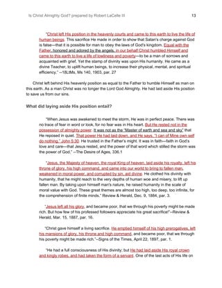 Is Christ Almighty God? prepared by Robert LaCelle III ​ 13
“​Christ left His position in the heavenly courts and came to this earth to live the life of
human beings​.​ This sacrifice He made in order to show that Satan's charge against God
is false—that it is possible for man to obey the laws of God's kingdom. ​Equal with the
Father​, honored and adored by the angels, ​in our behalf Christ humbled Himself and
came to this earth to live a life of lowliness and poverty​—to be a man of sorrows and
acquainted with grief. Yet the stamp of divinity was upon His humanity. He came as a
divine Teacher, to uplift human beings, to increase their physical, mental, and spiritual
efficiency.” --18LtMs, Ms 140, 1903, par. 27
Christ left behind His heavenly position as equal to the Father to humble Himself as man on
this earth. As a man Christ was no longer the Lord God Almighty. He had laid aside His position
to save us from our sins.
What did laying aside His position entail?
“When Jesus was awakened to meet the storm, He was in perfect peace. There was
no trace of fear in word or look, for no fear was in His heart. ​But He rested not in the
possession of almighty power​.​ ​It was not as the “Master of earth and sea and sky”​ that
He reposed in quiet. ​That power He had laid down, and He says, “I can of Mine own self
do nothing.” John 5:30​.​ He trusted in the Father’s might. It was in faith—faith in God’s
love and care—that Jesus rested, and the power of that word which stilled the storm was
the power of God.” --The Desire of Ages, 336.1
“​Jesus, the Majesty of heaven, the royal King of heaven, laid aside his royalty, left his
throne of glory, his high command, and came into our world to bring to fallen man,
weakened in moral power, and corrupted by sin, aid divine​.​ He clothed his divinity with
humanity, that he might reach to the very depths of human woe and misery, to lift up
fallen man. By taking upon himself man's nature, he raised humanity in the scale of
moral value with God. These great themes are almost too high, too deep, too infinite, for
the comprehension of finite minds.” Review & Herald, Dec. 9, 1884, par. 3.
“​Jesus left all his glory​, and became poor, that we through his poverty might be made
rich. But how few of his professed followers appreciate his great sacrifice!”--Review &
Herald, Mar. 15, 1887, par. 16.
“Christ gave himself a living sacrifice. ​He emptied himself of his high prerogatives, left
his mansions of glory, his throne and high command​, and became poor, that we through
his poverty might be made rich.”--Signs of the Times, April 22, 1897, par. 1.
“He had a full consciousness of His divinity; but ​He had laid aside His royal crown
and kingly robes, and had taken the form of a servant​.​ One of the last acts of His life on
 