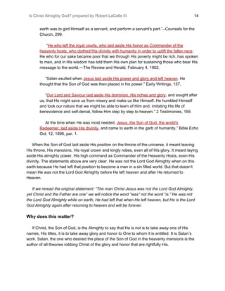 Is Christ Almighty God? prepared by Robert LaCelle III ​ 14
earth was to gird Himself as a servant, and perform a servant's part.”--Counsels for the
Church, 299.
“​He who left the royal courts, who laid aside His honor as Commander of the
heavenly hosts, who clothed His divinity with humanity in order to uplift the fallen race​;
He who for our sake became poor that we through His poverty might be rich, has spoken
to men, and in His wisdom has told them His own plan for sustaining those who bear His
message to the world.—The Review and Herald, February 4, 1902.
“Satan exulted when ​Jesus laid aside His power and glory and left heaven​.​ He
thought that the Son of God was then placed in his power.” Early Writings, 157.
“​Our Lord and Saviour laid aside His dominion, His riches and glory​, and sought after
us, that He might save us from misery and make us like Himself. He humbled Himself
and took our nature that we might be able to learn of Him and, imitating His life of
benevolence and self-denial, follow Him step by step to heaven.” 2 Testimonies, 169.
At the time when He was most needed, ​Jesus, the Son of God, the world's
Redeemer, laid aside His divinity​, and came to earth in the garb of humanity.” Bible Echo
Oct. 12, 1896, par. 1.
When the Son of God laid aside His position on the throne of the universe, it meant leaving
His throne, His mansions, His royal crown and kingly robes, even all of His glory. It meant laying
aside His almighty power, His high command as Commander of the Heavenly Hosts, even His
divinity. The statements above are very clear. He was not the Lord God Almighty when on this
earth because He had left that position to become a man in a sin filled world. But that doesn’t
mean He was not the Lord God Almighty before He left heaven and after He returned to
Heaven.
​ If we reread the original statement: “The man Christ Jesus was not the Lord God Almighty,
yet Christ and the Father are one” we will notice the word “was” not the word “is.” He was not
the Lord God Almighty while on earth, He had left that when He left heaven, but He is the Lord
God Almighty again after returning to heaven and will be forever.
Why does this matter?
If Christ, the Son of God, is the Almighty to say that He is not is to take away one of His
names, His titles, it is to take away glory and honor to One to whom it is entitled. It is Satan’s
work. Satan, the one who desired the place of the Son of God in the heavenly mansions is the
author of all theories robbing Christ of the glory and honor that are rightfully His.
 