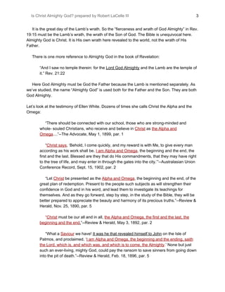 Is Christ Almighty God? prepared by Robert LaCelle III ​ 3
It is the great day of the Lamb’s wrath. So the “fierceness and wrath of God Almighty” in Rev.
19:15 must be the Lamb’s wrath, the wrath of the Son of God. The Bible is unequivocal here.
Almighty God is Christ. It is His own wrath here revealed to the world, not the wrath of His
Father.
There is one more reference to Almighty God in the book of Revelation:
“And I saw no temple therein: for the ​Lord God Almighty​ and the Lamb are the temple of
it.” Rev. 21:22
Here God Almighty must be God the Father because the Lamb is mentioned separately. As
we’ve studied, the name “Almighty God” is used both for the Father and the Son. They are both
God Almighty.
Let’s look at the testimony of Ellen White. Dozens of times she calls Christ the Alpha and the
Omega:
“There should be connected with our school, those who are strong-minded and
whole- souled Christians, who receive and believe in ​Christ​ as ​the Alpha and
Omega​....”--The Advocate, May 1, 1899, par. 1
“​Christ says​, ‘Behold, I come quickly, and my reward is with Me, to give every man
according as his work shall be. ​I am Alpha and Omega​, the beginning and the end, the
first and the last. Blessed are they that do His commandments, that they may have right
to the tree of life, and may enter in through the gates into the city.’”--Australasian Union
Conference Record, Sept. 15, 1902, par. 2
“Let ​Christ​ be presented as the ​Alpha and Omega​, the beginning and the end, of the
great plan of redemption. Present to the people such subjects as will strengthen their
confidence in God and in his word, and lead them to investigate its teachings for
themselves. And as they go forward, step by step, in the study of the Bible, they will be
better prepared to appreciate the beauty and harmony of its precious truths.”--Review &
Herald, Nov. 25, 1890, par. 5
“​Christ​ must be our all and in all, ​the Alpha and Omega, the first and the last, the
beginning and the end​.​”--Review & Herald, May 3, 1892, par. 2
“What a ​Saviour​ we have! ​It was he that revealed himself to John​ on the Isle of
Patmos, and proclaimed, ‘​I am Alpha and Omega, the beginning and the ending, saith
the Lord, which is, and which was, and which is to come, the Almighty​.​’ None but just
such an ever-living, mighty God, could pay the ransom to save sinners from going down
into the pit of death.”--Review & Herald, Feb. 18, 1896, par. 5
 
