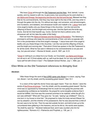 Is Christ Almighty God? prepared by Robert LaCelle III ​ 4
“We trace ​Christ​ all through the ​Old Testament and the New​. ‘And, behold, I come
quickly; and my reward is with me, to give every man according as his work shall be. ​I
am Alpha and Omega, the beginning and the end, the first and the last.​ Blessed are they
that do his commandments, that they may have right to the tree of life, and may enter in
through the gates into the city. For without are dogs, and sorcerers, and whoremongers,
and murderers, and idolaters, and whosoever loveth and maketh a lie. ​I Jesus​ have sent
mine angel to testify unto you these things in the churches. I am the root and the
offspring of David, and the bright and morning star. And the Spirit and the bride say,
Come. And let him that heareth say, Come. And let him that is athirst come. And
whosoever will, let him take the water of life freely.’
Here we have the ​Alpha of Genesis and the Omega of Revelation​. The blessing is
promised to all those who keep the commandments of God, and who co-operate with
him in the proclamation of the third angel’s message. “I Jesus have sent mine angel to
testify unto you these things in the churches. I am the root and the offspring of David,
and the bright and morning star.” That which Christ has spoken in the Old Testament is
for all the world. What he has said in reference to his commandments is not yea and
nay, but yea and amen.”--Review & Herald, June 8, 1897, par. 9,10
“​Christ​ is nothing to us unless he is our Guide, our Counselor, ​our Alpha and Omega​,
our all and in all. If Christ abides with us, self must be dead, for our very spiritual life is to
have self hid with Christ in God.”--The Sabbath-School Worker, July 1, 1894, par. 3
Ellen White on the Old Testament references to Almighty God
Abraham
“After these things the word of ​the LORD came unto Abram​ in a vision, saying, Fear
not, Abram: I am thy shield, and thy exceeding great reward.” Gen 15:1
‘In a vision of the night the divine Voice was again heard. “Fear not, Abram,” were the
words of ​the Prince of princes​; “I am thy shield, and thy exceeding great reward.” But his
mind was so oppressed by forebodings that he could not now grasp the promise with
unquestioning confidence as heretofore. He prayed for some tangible evidence that it
would be fulfilled. And how was the covenant promise to be realized, while the gift of a
son was withheld? “What wilt Thou give me,” he said, “seeing I go childless?” “And, lo,
one born in my house is mine heir.” He proposed to make his trusty servant Eliezer his
son by adoption, and the inheritor of his possessions. But he was assured that a child of
his own was to be his heir. Then he was led outside his tent, and told to look up to the
unnumbered stars glittering in the heavens; and as he did so, the words were spoken,
“So shall thy seed be.” “Abraham believed God, and it was counted unto him for
righteousness.” Romans 4:3.’--Patriarchs and Prophets, p. 136, par. 3
 