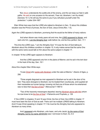 Is Christ Almighty God? prepared by Robert LaCelle III ​ 5
“But ​Jesus​ understands the subtle arts of the enemy, and He can keep our feet in safe
paths. ​He said​ on one occasion to His servant, ‘Fear not, Abraham; I am thy shield.’
[Genesis 15:1.] He will say the same to you if you will place yourself under His
protection.”--Letter 204-1907
Ellen White here says that the LORD who talked to Abraham in Gen. 15 about His childless
situation was the Prince of princes, the Son of God, Jesus Christ (Rev. 1:5).
Again the LORD appears to Abraham, promising that He would be the father of many nations:
And when Abram was ninety years old and nine, the ​LORD appeared to Abram​, and
said unto him, ​I ​am​ the Almighty God​; walk before me, and be thou perfect. Gen. 17:1
This time the LORD says, “I am the Almighty God.” If it was the Son of God talking to
Abraham about His childless condition in chapter 15, it only makes sense that the same One
with the same name would talk to Him about the same subject in chapter 17.
In chapter 18 the LORD again appears to Abraham:
And the LORD appeared unto him in the plains of Mamre: and he sat in the tent door
in the heat of the day; Gen. 18:1
About this chapter Ellen White says:
“It was ​Christ​ who ​spoke with Abraham​ under the oaks at Mamre.”--Desire of Ages, p.
290
“Three angels disguised as men appeared to Abraham as he sat in the door of his
tent. They were strangers to Abraham, but he treated them courteously, and supplied all
their necessities as human beings, knowing not that one of those whom he entertained
was no less than ​the Son of God​.​”--Manuscript 7-1897.6
“Two of the heavenly messengers departed, leaving ​Abraham alone with Him​ whom
he now knew to be ​the Son of God​.”--Patriarchs and Prophets, p. 139
If ‘the LORD’ in chapters 15 and 18 was Christ, the Son of God, the LORD in chapter 17
must have been the Son of God as well. There can’t be multiple LORDS talking to Abraham.
And if it was Christ speaking in chapter 17:1 He must be the Almighty God who appeared to
Abraham so many times.
And ​I appeared​ unto Abraham, unto Isaac, and unto Jacob, ​by ​the name of​ God
Almighty, but by my name JEHOVAH​ was I not known to them. Ex. 6:3
 