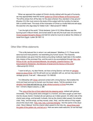 Is Christ Almighty God? prepared by Robert LaCelle III ​ 7
“When we approach the subject of Christ’s divinity clothed with the garb of humanity,
we may appropriately heed the words ​spoken by Christ to Moses at the burning bush​,
“Put off thy shoes from off thy feet, for the place whereon thou standest is holy ground.”
[Exodus 3:5.] We must come to the study of this subject with the humility of a learner,
with a contrite heart. The study of the incarnation of Christ is a fruitful field and will repay
the searcher who digs deep for hidden truth.”--Manuscript 67-1898.9
“I am the light of the world,” Christ declared. [John 8:12.] When Moses saw the
burning bush in Mount Horeb, and turned aside to see why the bush was not consumed,
Christ revealed Himself to Moses​ and told him what he must do to deliver the children of
Israel from Egypt.--Letter 38-1907.15
Other Ellen White statements
“‘This is My beloved Son in whom I am well pleased.’ [Matthew 3:17.] These words
were loud and most powerful, not resembling any human sound. This heavenly
demonstration was given that the whole surrounding multitude might take in the exalted,
holy mission of the promised One, and the work to be accomplished through ​Him—the
Prince of Life—as the promised Messiah, the almighty, powerful Saviour, the
long-looked-for Redeemer, the Deliverer of Israel and the Saviour of the world​.”
--Manuscript 63-1910.6
“I want to tell you, my dear friends, we have a living Saviour; we have an ​almighty
power​ in ​Jesus Christ​, and He will work out our salvation with us, and we may stand on
vantage ground, if we will.” --Manuscript 115-1909.60
“It is fellowship with ​Christ​, personal contact with a living Saviour, that enables the
mind and heart and soul to triumph over the lower nature. Tell the wanderer of an
almighty hand​ that will hold him up, of an ​infinite humanity in Christ​ that pities
him.”--Christ’s Object Lessons, p. 388
“The ​voice of the Son of God called forth the sleeping saints​, clothed with glorious
immortality. The living saints were changed in a moment, and were caught up with them
into the cloudy chariot. It looked all over glorious as it rolled upward. On either side of the
chariot were wings, and beneath it wheels. And as the chariot rolled upward, the wheels
cried, ‘Holy,’ and the wings, as they moved, cried, ‘Holy,’ and the retinue of holy angels
around the cloud cried, ​‘​Holy, holy, holy, Lord God Almighty​.’​ And the saints in the cloud
cried, ‘Glory! Alleluia!’ And the chariot rolled upward to the holy city. ​Jesus threw open
the gates of the golden city, and led us in​.​ Here we were made welcome, for we had kept
 