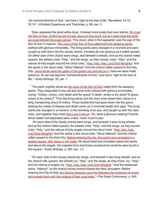 Is Christ Almighty God? prepared by Robert LaCelle III ​ 8
‘the commandments of God,’ and had a ‘right to the tree of life.’ Revelation 14:12;
22:14.”--Christian Experience and Teachings, p. 96, par. 3
‘Soon appeared the great white cloud. It looked more lovely than ever before. ​On it sat
the Son of man.​ ​At first we did not see Jesus on the cloud, but as it drew near the earth
we could behold His lovely person​.​ This cloud, when it first appeared, was the sign of the
Son of man in heaven. ​The voice of the Son of God called forth the sleeping saints​,
clothed with glorious immortality. The living saints were changed in a moment and were
caught up with them into the cloudy chariot. It looked all over glorious as it rolled upward.
On either side of the chariot were wings, and beneath it wheels. And as the chariot rolled
upward, the wheels cried, “Holy,” and the wings, as they moved, cried, “Holy,” and the
retinue of holy angels around the cloud cried, ​“​Holy, holy, holy, Lord God Almighty!​”​ And
the saints in the cloud cried, “Glory! Alleluia!” And the chariot rolled upward to the Holy
City. ​Jesus threw open the gates of the golden city and led us in​.​ Here we were made
welcome, for we had kept the “commandments of God,” and had a “right to the tree of
life.”’--Early Writings, 35, par. 1
“The earth mightily shook as ​the voice of the Son of God​ called forth the sleeping
saints. They responded to the call and came forth clothed with glorious immortality,
crying, “Victory, victory, over death and the grave! O death, where is thy sting? O grave,
where is thy victory?” Then the living saints and the risen ones raised their voices in a
long, transporting shout of victory. Those bodies that had gone down into the grave
bearing the marks of disease and death came up in immortal health and vigor. The living
saints are changed in a moment, in the twinkling of an eye, and caught up with the risen
ones, and together they meet ​their Lord in the ai​r​. Oh, what a glorious meeting! Friends
whom death had separated were united, never more to part.
On each side of the cloudy chariot were wings, and beneath it were living wheels;
and as the chariot rolled upward, the wheels cried, “Holy,” and the wings, as they moved,
cried, “Holy,” and the retinue of holy angels around the cloud cried, “​Holy, holy, holy,
Lord God Almighty!​” And the saints in the cloud cried, “Glory! Alleluia!” And the chariot
rolled upward to the Holy City. ​Before entering the city, the saints were arranged in a
perfect square, with Jesus in the midst.​ He stood head and shoulders above the saints
and above the angels. His majestic form and lovely countenance could be seen by all in
the square.”--Early Writings, p. 287, par. 1,2
“On each side of the cloudy chariot are wings, and beneath it are living wheels; and as
the chariot rolls upward, the wheels cry, “Holy,” and the wings, as they move, cry, “Holy,”
and the retinue of angels cry, “​Holy, holy, holy, Lord God Almighty​.​” And the redeemed
shout, “Alleluia!” as the chariot moves onward toward the New Jerusalem. Before
entering the City of God,​ ​the Saviour bestows upon His followers the emblems of victory
and invests them with the insignia of their royal state.​”​--The Great Controversy, p. 645
 