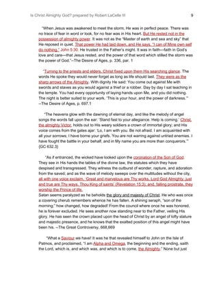 Is Christ Almighty God? prepared by Robert LaCelle III ​ 9
“When Jesus was awakened to meet the storm, He was in perfect peace. There was
no trace of fear in word or look, for no fear was in His heart. ​But He rested not in the
possession of almighty power​.​ It was not as the “Master of earth and sea and sky” that
He reposed in quiet. ​That power He had laid down, and He says, “I can of Mine own self
do nothing.”​ John 5:30.​ He trusted in the Father’s might. It was in faith—faith in God’s
love and care—that Jesus rested, and the power of that word which stilled the storm was
the power of God.”--The Desire of Ages, p. 336, par. 1
“​Turning to the priests and elders, Christ fixed upon them His searching glance​.​ The
words He spoke they would never forget as long as life should last. ​They were as the
sharp arrows of the Almighty​.​ With dignity He said: You come out against Me with
swords and staves as you would against a thief or a robber. Day by day I sat teaching in
the temple. You had every opportunity of laying hands upon Me, and you did nothing.
The night is better suited to your work. ‘This is your hour, and the power of darkness.’”
--The Desire of Ages, p. 697.1
“The heavens glow with the dawning of eternal day, and like the melody of angel
songs the words fall upon the ear: ‘Stand fast to your allegiance. Help is coming.’ ​Christ,
the almighty Victor​, holds out to His weary soldiers a crown of immortal glory; and His
voice comes from the gates ajar: ‘Lo, I am with you. Be not afraid. I am acquainted with
all your sorrows; I have borne your griefs. You are not warring against untried enemies. I
have fought the battle in your behalf, and in My name you are more than conquerors.’”
{GC 632.3}
“As if entranced, the wicked have looked upon the ​coronation of the Son of God​.
They see in His hands the tables of the divine law, the statutes which they have
despised and transgressed. They witness the outburst of wonder, rapture, and adoration
from the saved; and as the wave of melody sweeps over the multitudes without the city,
all with one voice exclaim, ‘Great and marvelous are Thy works, Lord God Almighty; just
and true are Thy ways, Thou King of saints’ (Revelation 15:3); and, falling prostrate, they
worship the Prince of life.
Satan seems paralyzed as he beholds ​the glory and majesty of Christ​. He who was once
a covering cherub remembers whence he has fallen. A shining seraph, “son of the
morning;” how changed, how degraded! From the council where once he was honored,
he is forever excluded. He sees another now standing near to the Father, veiling His
glory. He has seen the crown placed upon the head of Christ by an angel of lofty stature
and majestic presence, and he knows that the exalted position of this angel might have
been his. --The Great Controversy, 668,669
“What a ​Saviour​ we have! It was he that revealed himself to John on the Isle of
Patmos, and proclaimed, “I am ​Alpha and Omega​, the beginning and the ending, saith
the Lord, which is, and which was, and which is to come, ​the Almighty​.” None but just
 