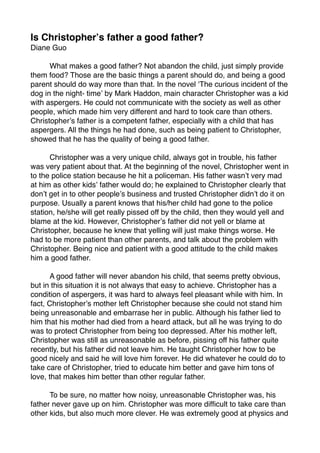 Is Christopher?s father a good father?
Diane Guo


     What makes a good father? Not abandon the child, just simply provide
them food? Those are the basic things a parent should do, and being a good
parent should do way more than that. In the novel ?The curious incident of the
dog in the night- time? by Mark Haddon, main character Christopher was a kid
with aspergers. He could not communicate with the society as well as other
people, which made him very different and hard to took care than others.
Christopher?s father is a competent father, especially with a child that has
aspergers. All the things he had done, such as being patient to Christopher,
showed that he has the quality of being a good father.


     Christopher was a very unique child, always got in trouble, his father
was very patient about that. At the beginning of the novel, Christopher went in
to the police station because he hit a policeman. His father wasn?t very mad
at him as other kids? father would do; he explained to Christopher clearly that
don?t get in to other people?s business and trusted Christopher didn?t do it on
purpose. Usually a parent knows that his/her child had gone to the police
station, he/she will get really pissed off by the child, then they would yell and
blame at the kid. However, Christopher?s father did not yell or blame at
Christopher, because he knew that yelling will just make things worse. He
had to be more patient than other parents, and talk about the problem with
Christopher. Being nice and patient with a good attitude to the child makes
him a good father.


      A good father will never abandon his child, that seems pretty obvious,
but in this situation it is not always that easy to achieve. Christopher has a
condition of aspergers, it was hard to always feel pleasant while with him. In
fact, Christopher?s mother left Christopher because she could not stand him
being unreasonable and embarrase her in public. Although his father lied to
him that his mother had died from a heard attack, but all he was trying to do
was to protect Christopher from being too depressed. After his mother left,
Christopher was still as unreasonable as before, pissing off his father quite
recently, but his father did not leave him. He taught Christopher how to be
good nicely and said he will love him forever. He did whatever he could do to
take care of Christopher, tried to educate him better and gave him tons of
love, that makes him better than other regular father.


     To be sure, no matter how noisy, unreasonable Christopher was, his
father never gave up on him. Christopher was more dif?cult to take care than
other kids, but also much more clever. He was extremely good at physics and
 