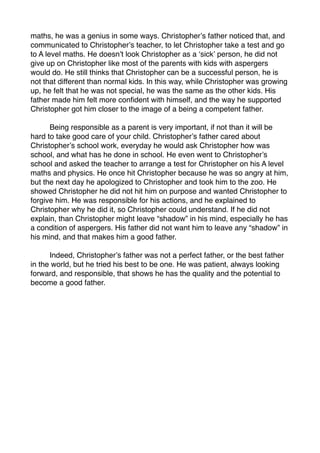maths, he was a genius in some ways. Christopher?s father noticed that, and
communicated to Christopher?s teacher, to let Christopher take a test and go
to A level maths. He doesn?t look Christopher as a ?sick? person, he did not
give up on Christopher like most of the parents with kids with aspergers
would do. He still thinks that Christopher can be a successful person, he is
not that different than normal kids. In this way, while Christopher was growing
up, he felt that he was not special, he was the same as the other kids. His
father made him felt more con?dent with himself, and the way he supported
Christopher got him closer to the image of a being a competent father.


     Being responsible as a parent is very important, if not than it will be
hard to take good care of your child. Christopher?s father cared about
Christopher?s school work, everyday he would ask Christopher how was
school, and what has he done in school. He even went to Christopher?s
school and asked the teacher to arrange a test for Christopher on his A level
maths and physics. He once hit Christopher because he was so angry at him,
but the next day he apologized to Christopher and took him to the zoo. He
showed Christopher he did not hit him on purpose and wanted Christopher to
forgive him. He was responsible for his actions, and he explained to
Christopher why he did it, so Christopher could understand. If he did not
explain, than Christopher might leave shadow in his mind, especially he has
a condition of aspergers. His father did not want him to leave any shadow in
his mind, and that makes him a good father.


     Indeed, Christopher?s father was not a perfect father, or the best father
in the world, but he tried his best to be one. He was patient, always looking
forward, and responsible, that shows he has the quality and the potential to
become a good father.
 