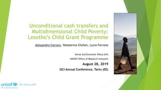 Alessandro Carraro, Yekaterina Chzhen, Lucia Ferrone
Social and Economic Policy Unit
UNICEF Office of Research Innocenti
August 28, 2019
ISCI Annual Conference, Tartu (EE)
Unconditional cash transfers and
Multidimensional Child Poverty:
Lesotho’s Child Grant Programme
 