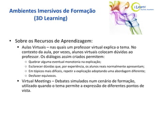 Ambientes Imersivos de Formação   (3D Learning) Sobre os Recursos de Aprendizagem: Aulas Virtuais – nas quais um professor virtual explica o tema. No contexto da aula, por vezes, alunos virtuais colocam dúvidas ao professor. Os diálogos assim criados permitem: Quebrar alguma eventual monotonia na explicação; Esclarecer dúvidas que, por experiência, os alunos reais normalmente apresentam; Em tópicos mais difíceis, repetir a explicação adoptando uma abordagem diferente; Desfazer equívocos. Virtual Meetings – Debates simulados num cenário de formação, utilizado quando o tema permite a expressão de diferentes pontos de vista. 