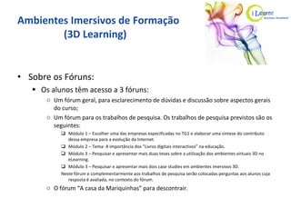 Ambientes Imersivos de Formação   (3D Learning) Sobre os Fóruns: Os alunos têm acesso a 3 fóruns: Um fórum geral, para esclarecimento de dúvidas e discussão sobre aspectos gerais do curso; Um fórum para os trabalhos de pesquisa. Os trabalhos de pesquisa previstos são os seguintes: Módulo 1 – Escolher uma das empresas especificadas no TG1 e elaborar uma síntese do contributo dessa empresa para a evolução da Internet. Módulo 2 – Tema: A importância dos ”Livros digitais interactivos” na educação. Módulo 3 – Pesquisar e apresentar mais duas teses sobre a utilização dos ambientes virtuais 3D no eLearning. Módulo 3 – Pesquisar e apresentar mais dois case studies em ambientes imersivos 3D. Neste fórum e complementarmente aos trabalhos de pesquisa serão colocadas perguntas aos alunos cuja resposta é avaliada, no contexto do fórum. O fórum “A casa da Mariquinhas” para descontrair. 