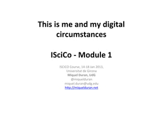 This	
  is	
  me	
  and	
  my	
  digital	
  
         circumstances	
  
                     	
  
    ISciCo	
  -­‐	
  Module	
  1	
  
          ISCICO	
  Course,	
  14-­‐18	
  Jan	
  2013,	
  	
  
               Universitat	
  de	
  Girona	
  
                Miquel	
  Duran,	
  UdG	
  
                     @miquelduran	
  
              miquel.duran@udg.edu	
  
              hCp://miquelduran.net	
  
                            	
  
                            	
  
 