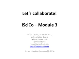 Let’s collaborate!

ISciCo – Module 3
   ISCICO Course, 14-18 Jan 2013,
        Universitat de Girona
         Miquel Duran, UdG
           @miquelduran
       miquel.duran@udg.edu
       http://miquelduran.net

 License: Creative Commons CC-BY-SA
 