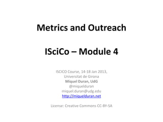 Metrics and Outreach

 ISciCo – Module 4
     ISCICO Course, 14-18 Jan 2013,
          Universitat de Girona
           Miquel Duran, UdG
             @miquelduran
         miquel.duran@udg.edu
         http://miquelduran.net

   License: Creative Commons CC-BY-SA
 