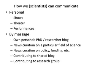 How we (scientists) can communicate
• Personal
  – Shows
  – Theater
  – Performances
• By message
  – Own personal: PhD / researcher blog
  – News curation on a particular field of science
  – News curation on policy, funding, etc.
  – Contributing to shared blog
  – Contributing to research group
 