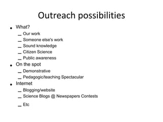 Outreach possibilities
•   What?
    – Our work
    – Someone else's work
    – Sound knowledge
    – Citizen Science
    – Public awareness
•   On the spot
    – Demonstrative
    – Pedagogic/teaching Spectacular
•   Internet
    – Blogging/website
    – Science Blogs @ Newspapers Contests
    – Etc
 