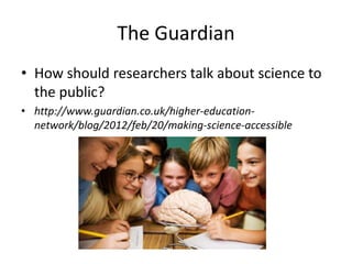 The Guardian
• How should researchers talk about science to
  the public?
• http://www.guardian.co.uk/higher-education-
  network/blog/2012/feb/20/making-science-accessible
 
