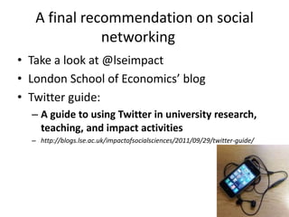 A final recommendation on social
              networking
• Take a look at @lseimpact
• London School of Economics’ blog
• Twitter guide:
  – A guide to using Twitter in university research,
    teaching, and impact activities
  – http://blogs.lse.ac.uk/impactofsocialsciences/2011/09/29/twitter-guide/
 