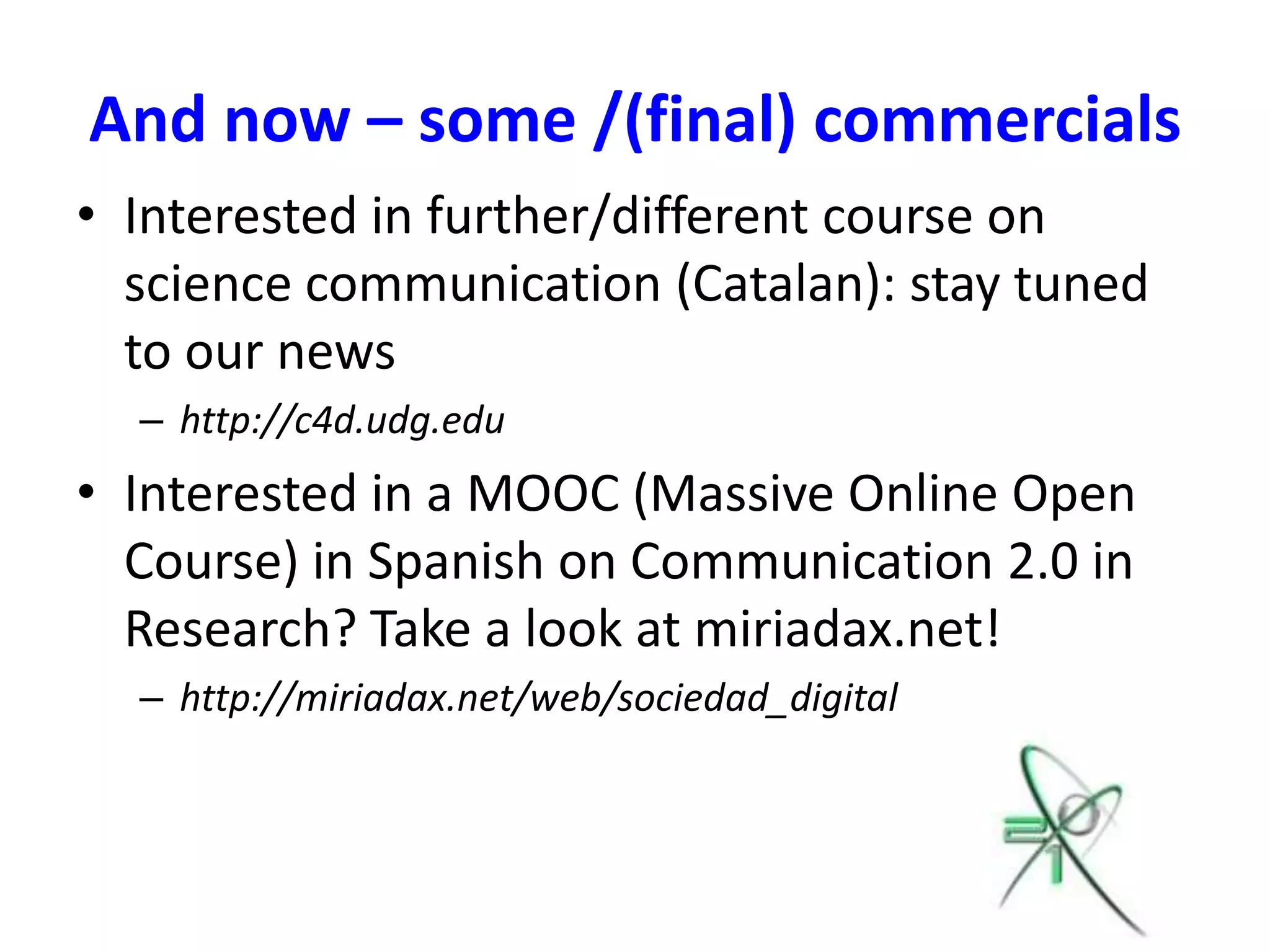 And now – some /(final) commercials
• Interested in further/different course on
  science communication (Catalan): stay tuned
  to our news
  – http://c4d.udg.edu
• Interested in a MOOC (Massive Online Open
  Course) in Spanish on Communication 2.0 in
  Research? Take a look at miriadax.net!
  – http://miriadax.net/web/sociedad_digital
 