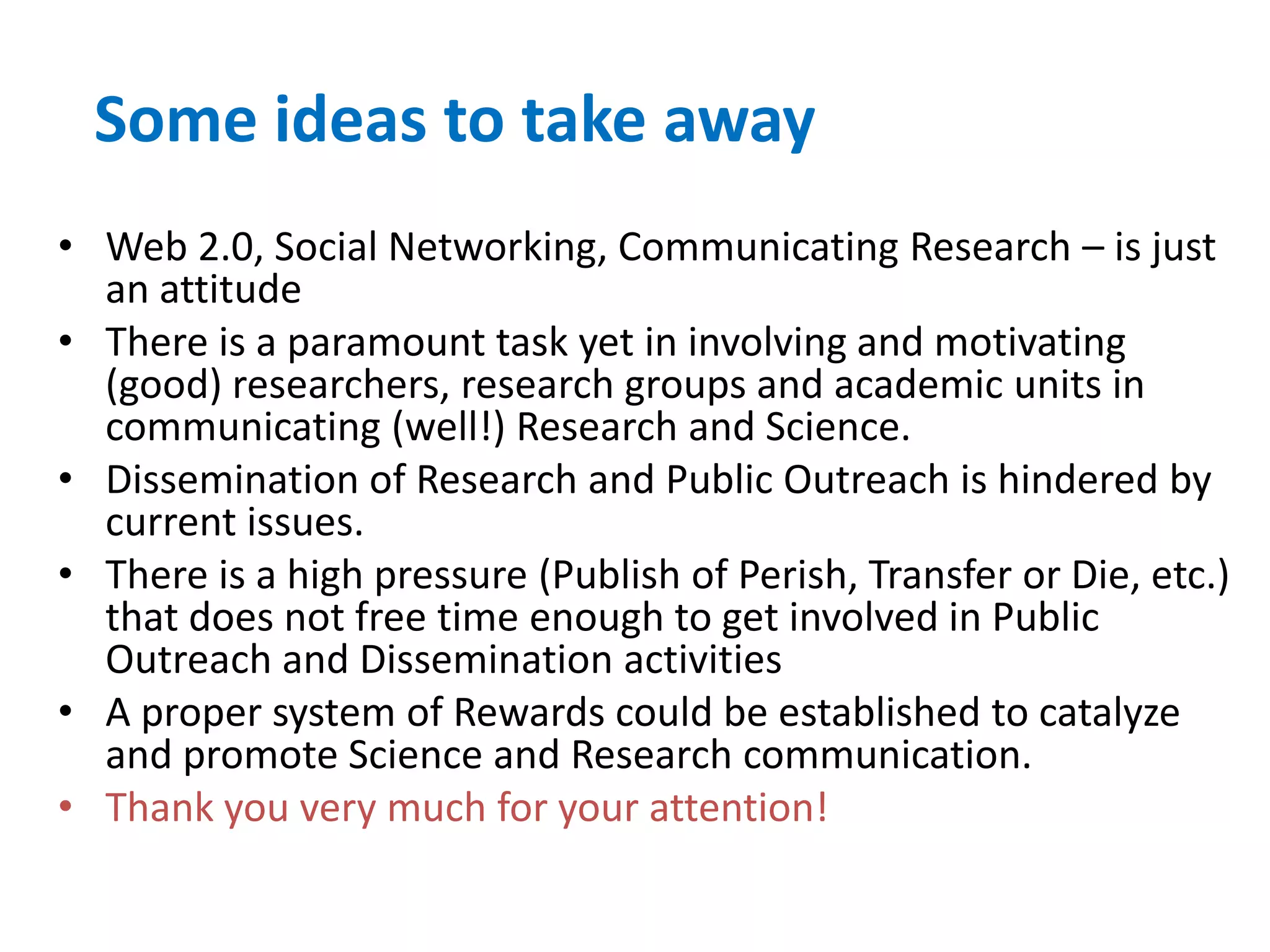 Some ideas to take away
• Web 2.0, Social Networking, Communicating Research – is just
  an attitude
• There is a paramount task yet in involving and motivating
  (good) researchers, research groups and academic units in
  communicating (well!) Research and Science.
• Dissemination of Research and Public Outreach is hindered by
  current issues.
• There is a high pressure (Publish of Perish, Transfer or Die, etc.)
  that does not free time enough to get involved in Public
  Outreach and Dissemination activities
• A proper system of Rewards could be established to catalyze
  and promote Science and Research communication.
• Thank you very much for your attention!
 