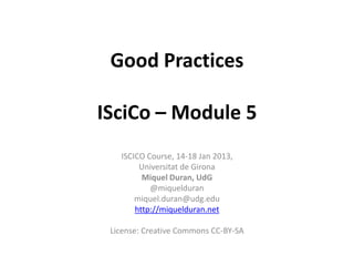 Good Practices

ISciCo – Module 5
   ISCICO Course, 14-18 Jan 2013,
        Universitat de Girona
         Miquel Duran, UdG
           @miquelduran
       miquel.duran@udg.edu
       http://miquelduran.net

 License: Creative Commons CC-BY-SA
 