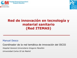 Red de innovación en tecnología y
             material sanitario
               (Red ITEMAS)


Manuel Desco
Coordinador de la red temática de innovación del ISCIII
Hospital General Universitario Gregorio Marañón
Universidad Carlos III de Madrid
 