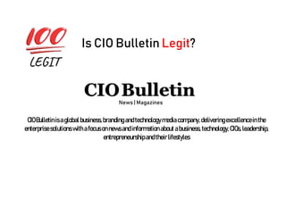 Is CIO Bulletin Legit?
News | Magazines
CIOBulletinis aglobalbusiness,brandingandtechnologymediacompany,deliveringexcellenceinthe
enterprisesolutions with afocusonnewsandinformationabout abusiness,technology,CIOs,leadership,
entrepreneurshipandtheirlifestyles
 
