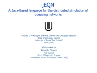 jEQN
A Java-Based language for the distributed simulation of
                      queueing networks




         Andrea D’Ambrogio, Daniele Gianni and Giuseppe Iazeolla
                          Dept. of Computer Science
                       University of Roma “Tor Vergata”
                                  Roma (Italy)

                              Presented by
                              Daniele Gianni
                                  PhD Student
                           Dept. Of Computer Science
                 University of Roma “TorVergata” Roma (Italy)
 