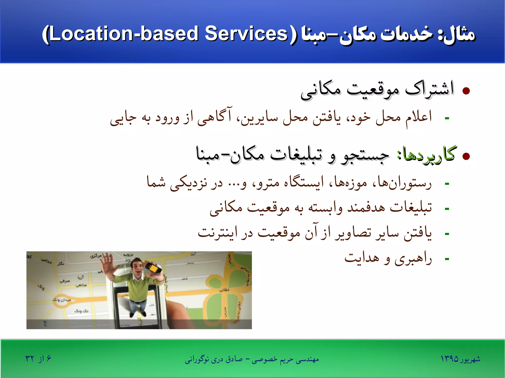 ۱۳۹۵ ‫شهریور‬‫نوگورانی‬ ‫دری‬ ‫صادق‬ - ‫خصوصی‬ ‫حریم‬ ‫مهندسی‬۶‫از‬۳۲
) ‫مکان-مبنا‬ ‫خدمات‬ :‫مثال‬) ‫مکان-مبنا‬ ‫خدمات‬ :‫مثال‬Location-based ServicesLocation-based Services((
·‫مکانی‬ ‫موقعیت‬ ‫اشتراک‬‫مکانی‬ ‫موقعیت‬ ‫اشتراک‬
-‫جایی‬ ‫به‬ ‫ورود‬ ‫از‬ ‫گاهی‬ ‫آ‬ ،‫سایرین‬ ‫محل‬ ‫یافتن‬ ،‫خود‬ ‫محل‬ ‫اعلم‬
·:‫کاربردها‬:‫کاربردها‬‫مکان-مبنا‬ ‫تبلیغات‬ ‫و‬ ‫جستجو‬‫مکان-مبنا‬ ‫تبلیغات‬ ‫و‬ ‫جستجو‬
-‫شما‬ ‫نزدیکی‬ ‫در‬ ...‫و‬ ،‫مترو‬ ‫ایستگاه‬ ،‫ها‬‫موزه‬ ،‫ها‬‫رستوران‬
-‫مکانی‬ ‫موقعیت‬ ‫به‬ ‫وابسته‬ ‫هدفمند‬ ‫تبلیغات‬
-‫اینترنت‬ ‫در‬ ‫موقعیت‬ ‫آن‬ ‫از‬ ‫تصاویر‬ ‫سایر‬ ‫یافتن‬
-‫هدایت‬ ‫و‬ ‫راهبری‬
 